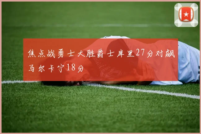 焦点战勇士大胜爵士库里27分对飙马尔卡宁18分