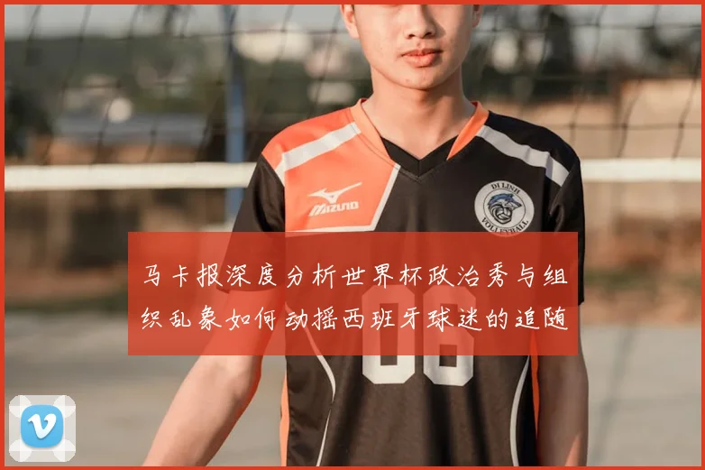 马卡报深度分析世界杯政治秀与组织乱象如何动摇西班牙球迷的追随热情