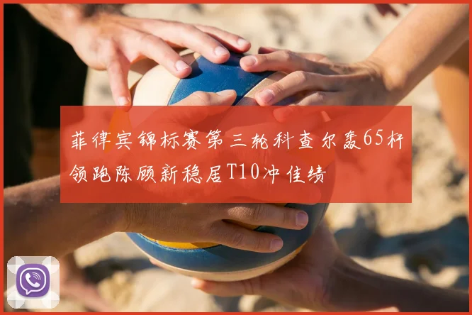 菲律宾锦标赛第三轮科查尔轰65杆领跑陈顾新稳居T10冲佳绩