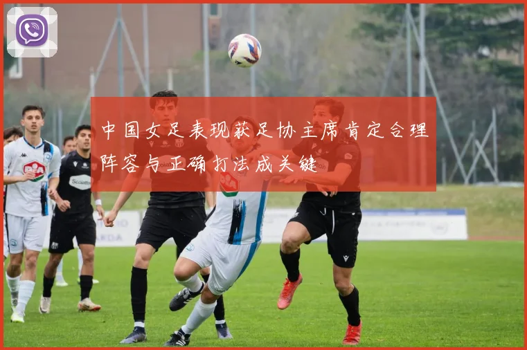 中国女足表现获足协主席肯定合理阵容与正确打法成关键