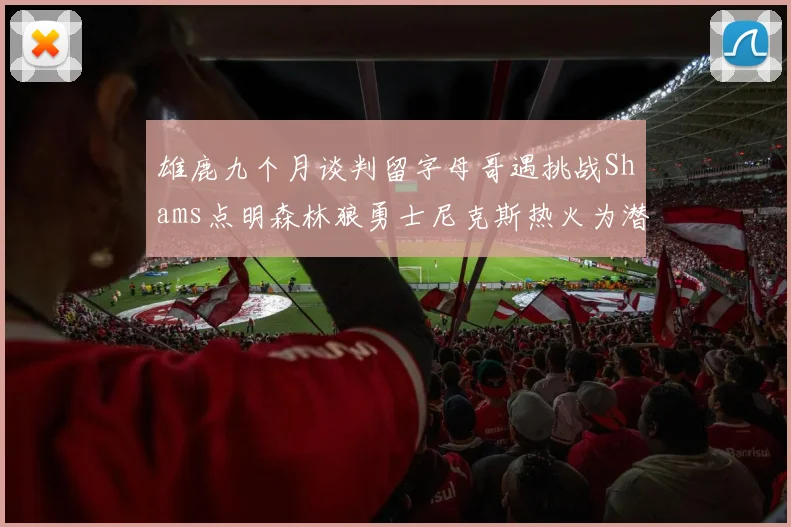 雄鹿九个月谈判留字母哥遇挑战Shams点明森林狼勇士尼克斯热火为潜在下家