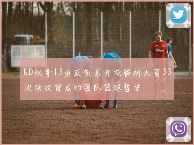 KD仅拿13分反倒乐开花解析火箭33次助攻背后的团队篮球哲学