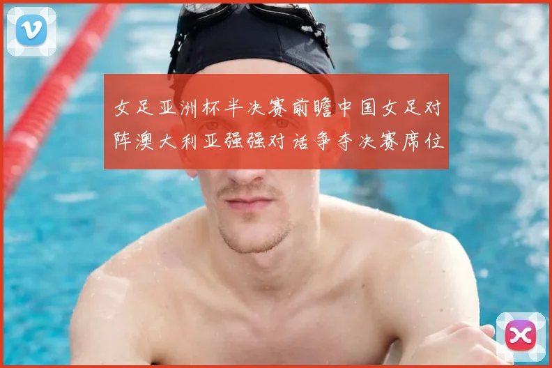 女足亚洲杯半决赛前瞻中国女足对阵澳大利亚强强对话争夺决赛席位