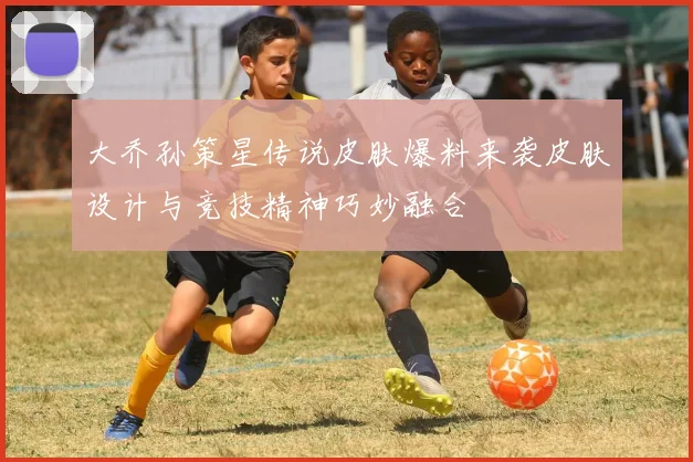 大乔孙策星传说皮肤爆料来袭皮肤设计与竞技精神巧妙融合