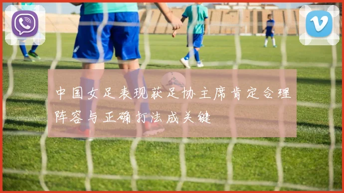 中国女足表现获足协主席肯定合理阵容与正确打法成关键